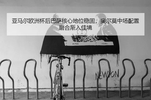 亚马尔欧洲杯后巴萨核心地位稳固，奥尔莫中场配置磨合渐入佳境