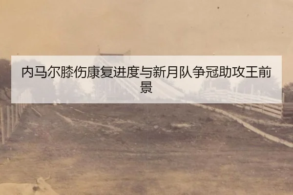 内马尔膝伤康复进度与新月队争冠助攻王前景